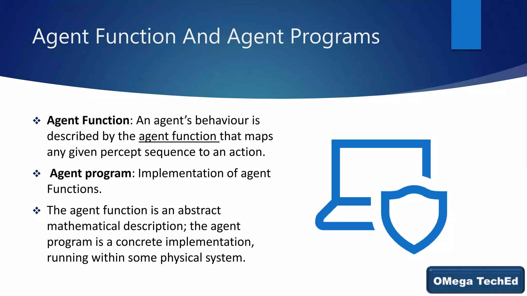 Agent Function And Agent Programs
 Agent Function: An agent’s behaviour is
described by the agent function that maps
any given percept sequence to an action.
 Agent program: Implementation of agent
Functions.
 The agent function is an abstract
mathematical description; the agent
program is a concrete implementation,
running within some physical system.
 