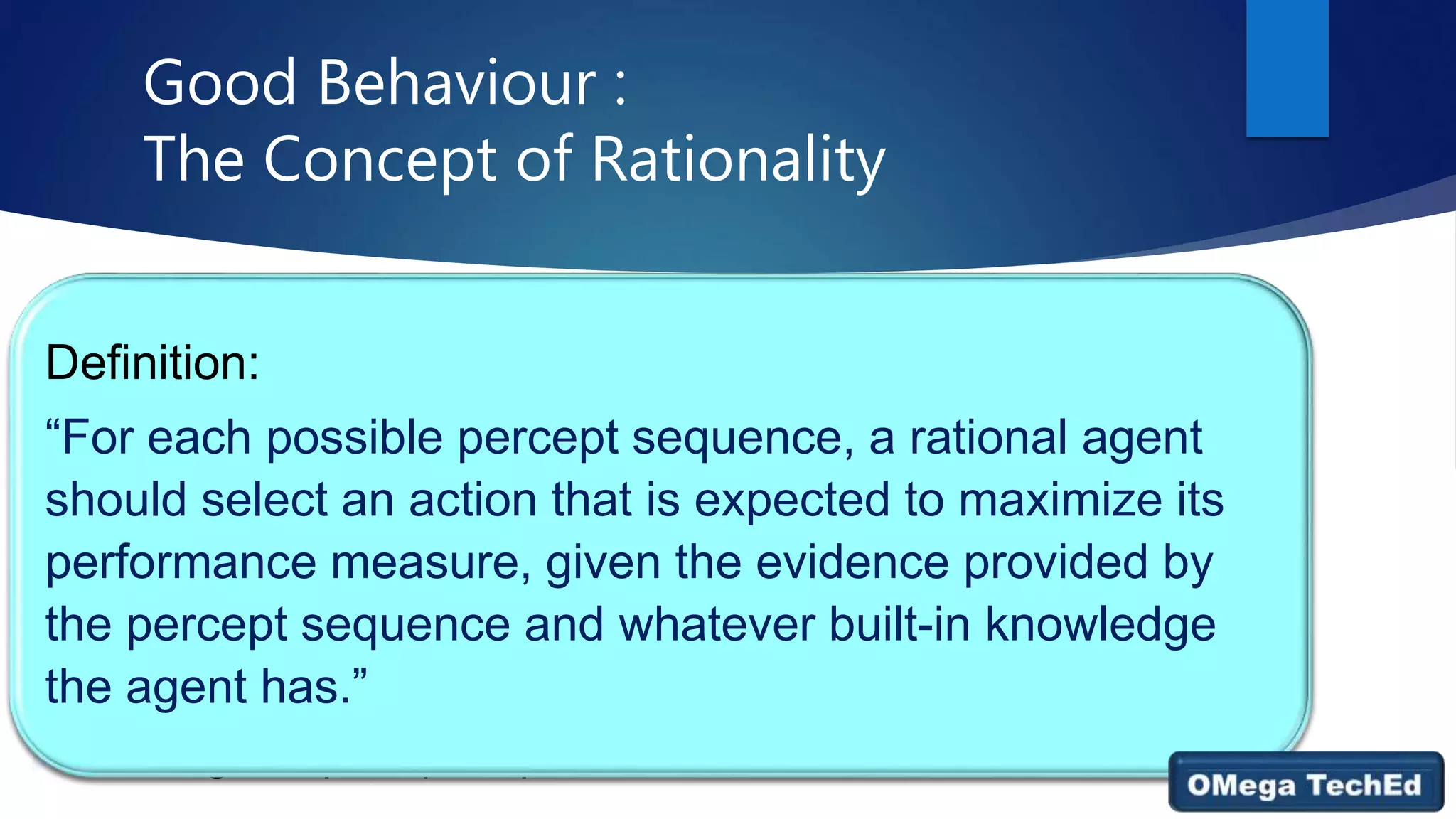 Good Behaviour :
The Concept of Rationality
 A rational agent is one that does the right thing. by considering the
consequences of the agent’s behaviour.
 Design performance measures according to what one wants in the
environment.
 What is rational at any given time depends on four things:
 • The performance measure that defines the criterion of success.
 • The agent’s prior knowledge of the environment.
 • The actions that the agent can perform.
 • The agent’s percept sequence to date.
Definition:
“For each possible percept sequence, a rational agent
should select an action that is expected to maximize its
performance measure, given the evidence provided by
the percept sequence and whatever built-in knowledge
the agent has.”
 