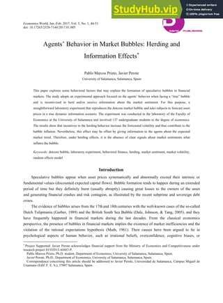 Economics World, Jan.-Feb. 2017, Vol. 5, No. 1, 44-51
doi: 10.17265/2328-7144/2017.01.005
Agents’ Behavior in Market Bubbles: Herding and
Information Effects∗
Pablo Marcos Prieto, Javier Perote
University of Salamanca, Salamanca, Spain
This paper explores some behavioral factors that may explain the formation of speculative bubbles in financial
markets. The study adopts an experimental approach focused on the agents’ behavior when facing a “true” bubble
and is incentivized to herd and/or receive information about the market sentiment. For this purpose, a
straightforward laboratory experiment that reproduces the dotcom market bubble and asks subjects to forecast asset
prices in a true dynamic information scenario. The experiment was conducted in the laboratory of the Faculty of
Economics at the University of Salamanca and involved 137 undergraduate students in the degree of economics.
The results show that incentives to the herding behavior increase the forecasted volatility and thus contribute to the
bubble inflation. Nevertheless, this effect may be offset by giving information to the agents about the expected
market trend. Therefore, under herding effects, it is the absence of clear signals about market sentiments what
inflates the bubble.
Keywords: dotcom bubble, laboratory experiment, behavioral finance, herding, market sentiment, market volatility,
random effects model
Introduction
Speculative bubbles appear when asset prices systematically and abnormally exceed their intrinsic or
fundamental values (discounted expected capital flows). Bubble formation tends to happen during an extended
period of time but they definitely burst (usually abruptly) causing great losses to the owners of the asset
and generating financial crashes and risk contagion, as illustrated by the recent subprime and sovereign debt
crises.
The evidence of bubbles arises from the 17th and 18th centuries with the well-known cases of the so-called
Dutch Tulipmania (Garber, 1989) and the British South Sea Bubble (Dale, Johnson, & Tang, 2005), and they
have frequently happened in financial markets during the last decades. From the classical economics
perspective, the presence of bubbles in financial markets implies the existence of market inefficiencies and the
violation of the rational expectations hypothesis (Muth, 1961). Their causes have been argued to lie in
psychological aspects of human behavior, such as irrational beliefs, overconfidence, cognitive biases, or
∗
Project Supported: Javier Perote acknowledges financial support from the Ministry of Economics and Competitiveness under
research project ECO2013-44483-P.
Pablo Marcos Prieto, Ph.D. student, Department of Economics, University of Salamanca, Salamanca, Spain.
Javier Perote, Ph.D., Department of Economics, University of Salamanca, Salamanca, Spain.
Correspondence concerning this article should be addressed to Javier Perote, Universidad de Salamanca, Campus Miguel de
Unamuno (Edif. F. E. S.), 37007 Salamanca, Spain.
DA
VID PUBLISHING
D
 