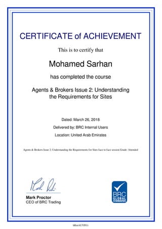 CERTIFICATE of ACHIEVEMENT
This is to certify that
Mohamed Sarhan
has completed the course
Agents & Brokers Issue 2: Understanding
the Requirements for Sites
Dated: March 26, 2018
Delivered by: BRC Internal Users
Location: United Arab Emirates
Agents & Brokers Issue 2: Understanding the Requirements for Sites face to face session Grade: Attended
hRmAUYI91i
Powered by TCPDF (www.tcpdf.org)
 