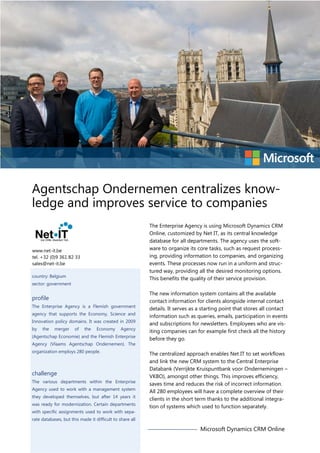 Agentschap Ondernemen centralizes knowledge and improves service to companies
The Enterprise Agency is using Microsoft Dynamics CRM
Online, customized by Net IT, as its central knowledge
database for all departments. The agency uses the software to organize its core tasks, such as request processing, providing information to companies, and organizing
events. These processes now run in a uniform and structured way, providing all the desired monitoring options.
This benefits the quality of their service provision.

www.net-it.be
tel. +32 (0)9 361 82 33
sales@net-it.be
country: Belgium
sector: government

profile
The Enterprise Agency is a Flemish government
agency that supports the Economy, Science and
Innovation policy domains. It was created in 2009
by

the

merger

of

the

Economy

Agency

(Agentschap Economie) and the Flemish Enterprise
Agency (Vlaams Agentschap Ondernemen). The
organization employs 280 people.

challenge
The various departments within the Enterprise
Agency used to work with a management system
they developed themselves, but after 14 years it
was ready for modernization. Certain departments
with specific assignments used to work with sepa-

The new information system contains all the available
contact information for clients alongside internal contact
details. It serves as a starting point that stores all contact
information such as queries, emails, participation in events
and subscriptions for newsletters. Employees who are visiting companies can for example first check all the history
before they go.
The centralized approach enables Net IT to set workflows
and link the new CRM system to the Central Enterprise
Databank (Verrijkte Kruispuntbank voor Ondernemingen –
VKBO), amongst other things. This improves efficiency,
saves time and reduces the risk of incorrect information.
All 280 employees will have a complete overview of their
clients in the short term thanks to the additional integration of systems which used to function separately.

rate databases, but this made it difficult to share all

Microsoft Dynamics CRM Online

 