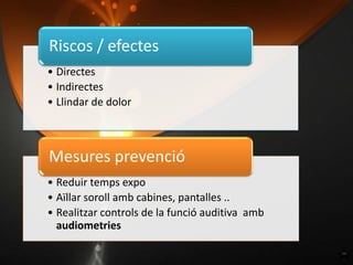 Riscos / efectes
• Directes
• Indirectes
• Llindar de dolor



Mesures prevenció
• Reduir temps expo
• Aïllar soroll amb cabines, pantalles ..
• Realitzar controls de la funció auditiva amb
  audiometries
 