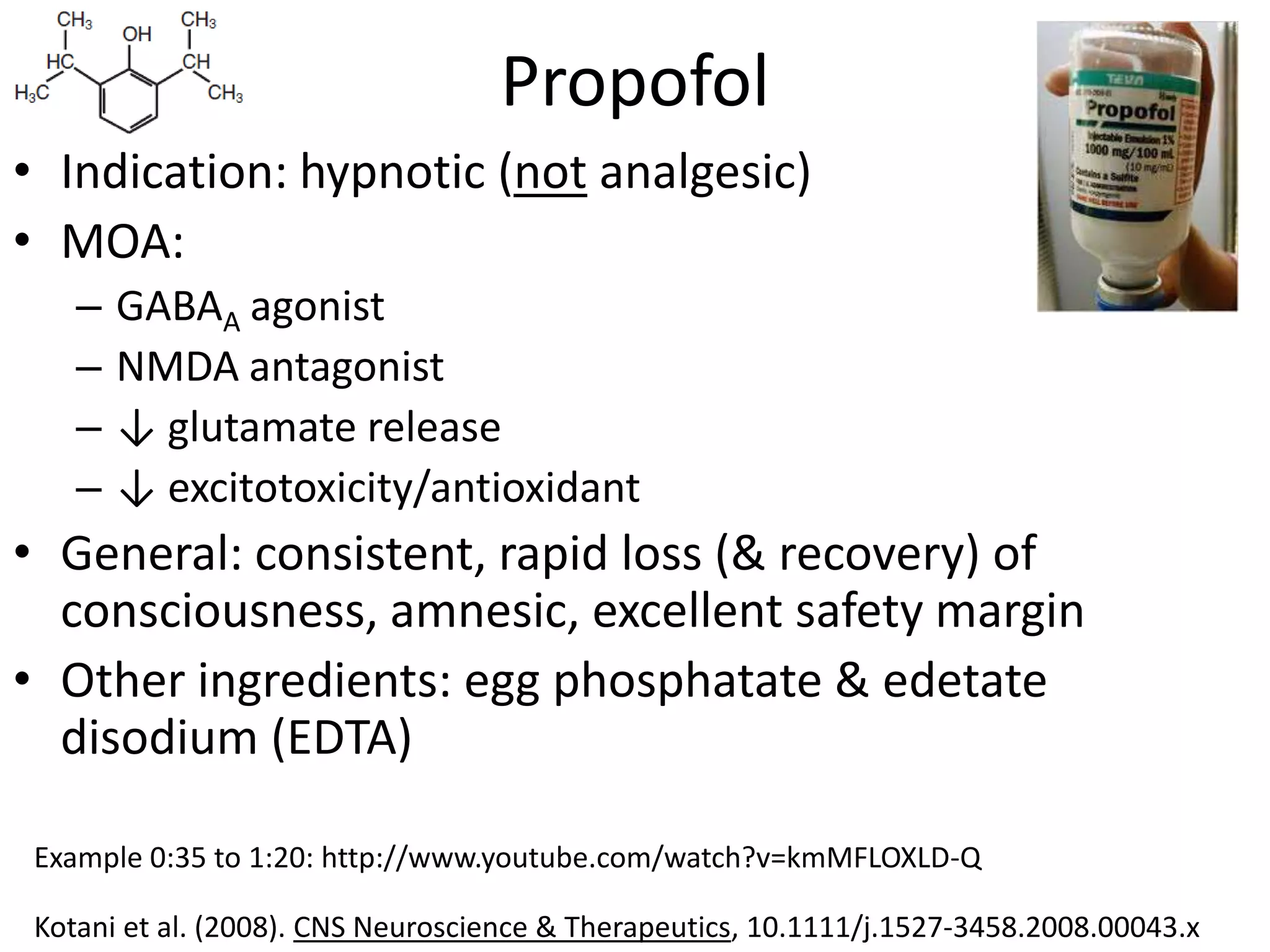 Propofol
• Indication: hypnotic (not analgesic)
• MOA:
    –   GABAA agonist
    –   NMDA antagonist
    –   ↓ glutamate release
    –   ↓ excitotoxicity/antioxidant
• General: consistent, rapid loss (& recovery) of
  consciousness, amnesic, excellent safety margin
• Other ingredients: egg phosphatate & edetate
  disodium (EDTA)

 Example 0:35 to 1:20: http://www.youtube.com/watch?v=kmMFLOXLD-Q

 Kotani et al. (2008). CNS Neuroscience & Therapeutics, 10.1111/j.1527-3458.2008.00043.x
 