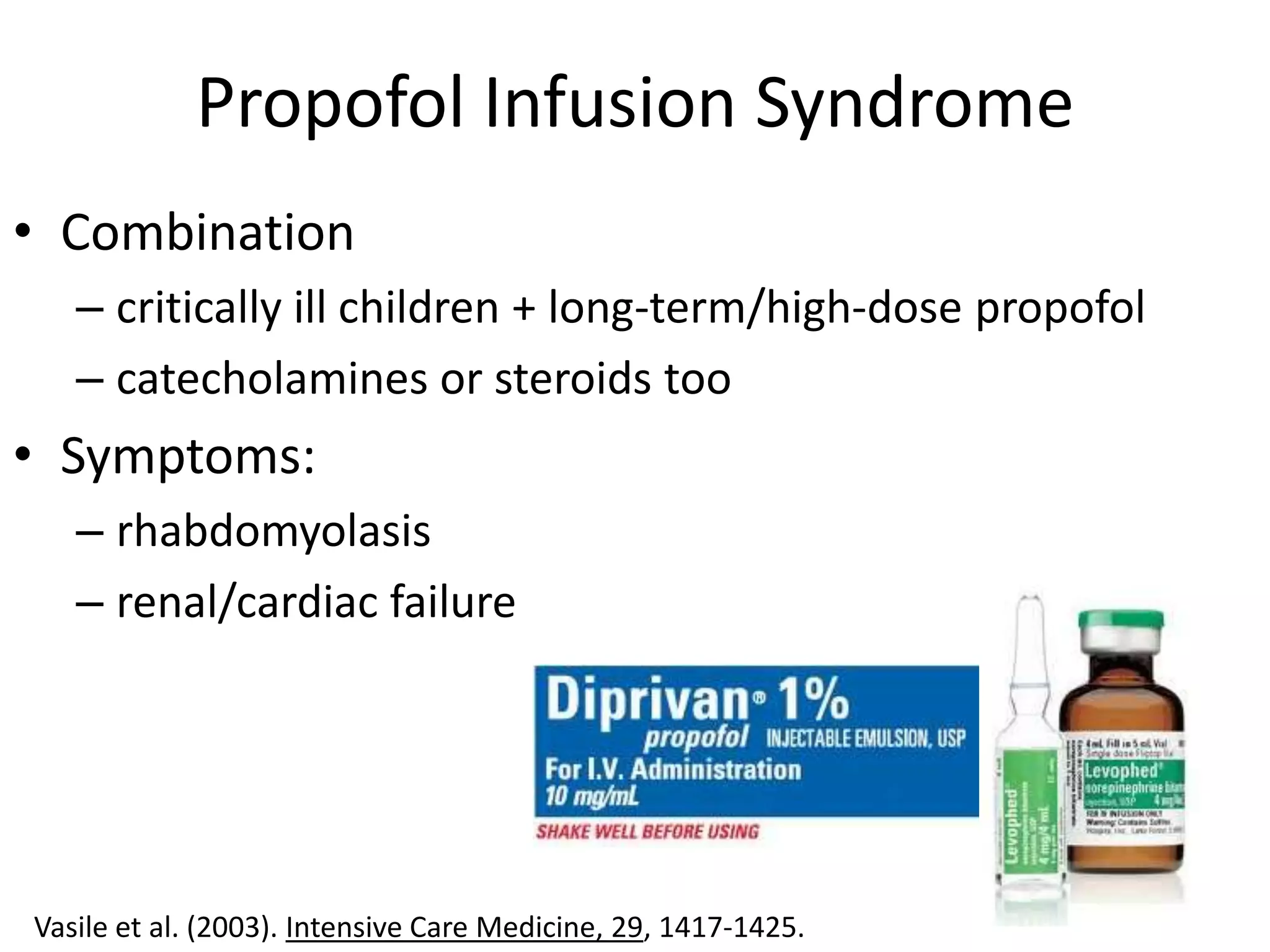 Propofol Infusion Syndrome
• Combination
   – critically ill children + long-term/high-dose propofol
   – catecholamines or steroids too
• Symptoms:
   – rhabdomyolasis
   – renal/cardiac failure




Vasile et al. (2003). Intensive Care Medicine, 29, 1417-1425.
 