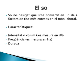    So no desitjat que s’ha convertit en un dels
    factors de risc més extesos en el món laboral.

   Característiques:

•   Intensitat o volum ( es mesura en dB)
•   Freqüència (es mesura en Hz)
•   Durada
 
