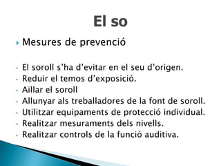    Mesures de prevenció

•   El soroll s’ha d’evitar en el seu d’origen.
•   Reduir el temos d’exposició.
•   Aïllar el soroll
•   Allunyar als treballadores de la font de soroll.
•   Utilitzar equipaments de protecció individual.
•   Realitzar mesuraments dels nivells.
•   Realitzar controls de la funció auditiva.
 