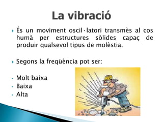    És un moviment oscil·latori transmès al cos
    humà per estructures sòlides capaç de
    produir qualsevol tipus de molèstia.

   Segons la freqüència pot ser:

•   Molt baixa
•   Baixa
•   Alta
 