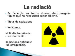    És l’energia en forma d’ones electromagnè-
    tiques que no necessiten supor elèctric.

   Tipus de radiacions

•   Ionitzants:

Molt alta freqüència.
• No ionitzants:


Radiacions òptiques/
radiofreqüència.
 