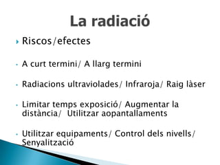    Riscos/efectes

•   A curt termini/ A llarg termini

•   Radiacions ultraviolades/ Infraroja/ Raig làser

•   Limitar temps exposició/ Augmentar la
    distància/ Utilitzar aopantallaments

•   Utilitzar equipaments/ Control dels nivells/
    Senyalització
 