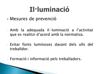    Mesures de prevenció

•   Amb la adequada il·luminació a l’activitat
    que es realitzi d’acord amb la normativa.

•   Evitar fonts luminoses davant dels ulls del
    treballdor.

•   Formació i informació pels treballadors.
 
