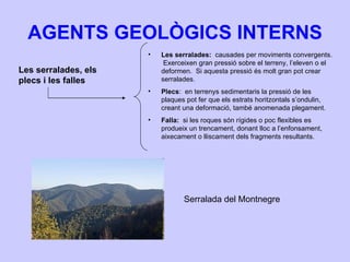 AGENTS GEOLÒGICS INTERNS Les serralades, els plecs i les falles Les serralades:  causades per moviments convergents.  Exerceixen gran pressió sobre el terreny, l’eleven o el deformen.  Si aquesta pressió és molt gran pot crear serralades. Plecs :  en terrenys sedimentaris la pressió de les plaques pot fer que els estrats horitzontals s’ondulin, creant una deformació, també anomenada plegament. Falla:  si les roques són rígides o poc flexibles es produeix un trencament, donant lloc a l’enfonsament, aixecament o lliscament dels fragments resultants. Serralada del Montnegre 
