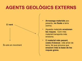 AGENTS GEOLÒGICS EXTERNS El  vent És aire en moviment Arrossega materials  poc pesants,  no fixats  a terra (sorra). Aquesta materials  erosionen les roques .  Com més material transporta més erosiona. El  material més pesant ,  costa d’aixecar , vola arran de terra, fet que provoca que  erosioni més la base de les roques grans . 
