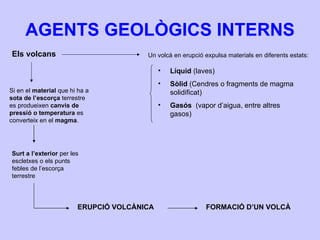 AGENTS GEOLÒGICS INTERNS Els volcans Si en el  material  que hi ha a  sota de l’escorça  terrestre es produeixen  canvis de pressió o temperatura  es converteix en el  magma . Surt a l’exterior  per les escletxes o els punts febles de l’escorça terrestre ERUPCIÓ VOLCÀNICA FORMACIÓ D’UN VOLCÀ Un volcà en erupció expulsa materials en diferents estats: Líquid  (laves) Sòlid  (Cendres o fragments de magma solidificat) Gasós   (vapor d’aigua, entre altres gasos) 