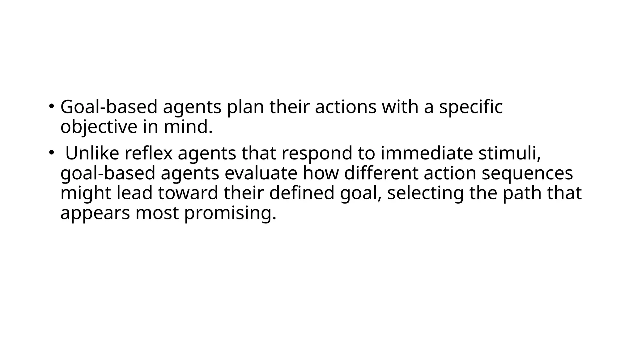 • Goal-based agents plan their actions with a specific
objective in mind.
• Unlike reflex agents that respond to immediate stimuli,
goal-based agents evaluate how different action sequences
might lead toward their defined goal, selecting the path that
appears most promising.
 