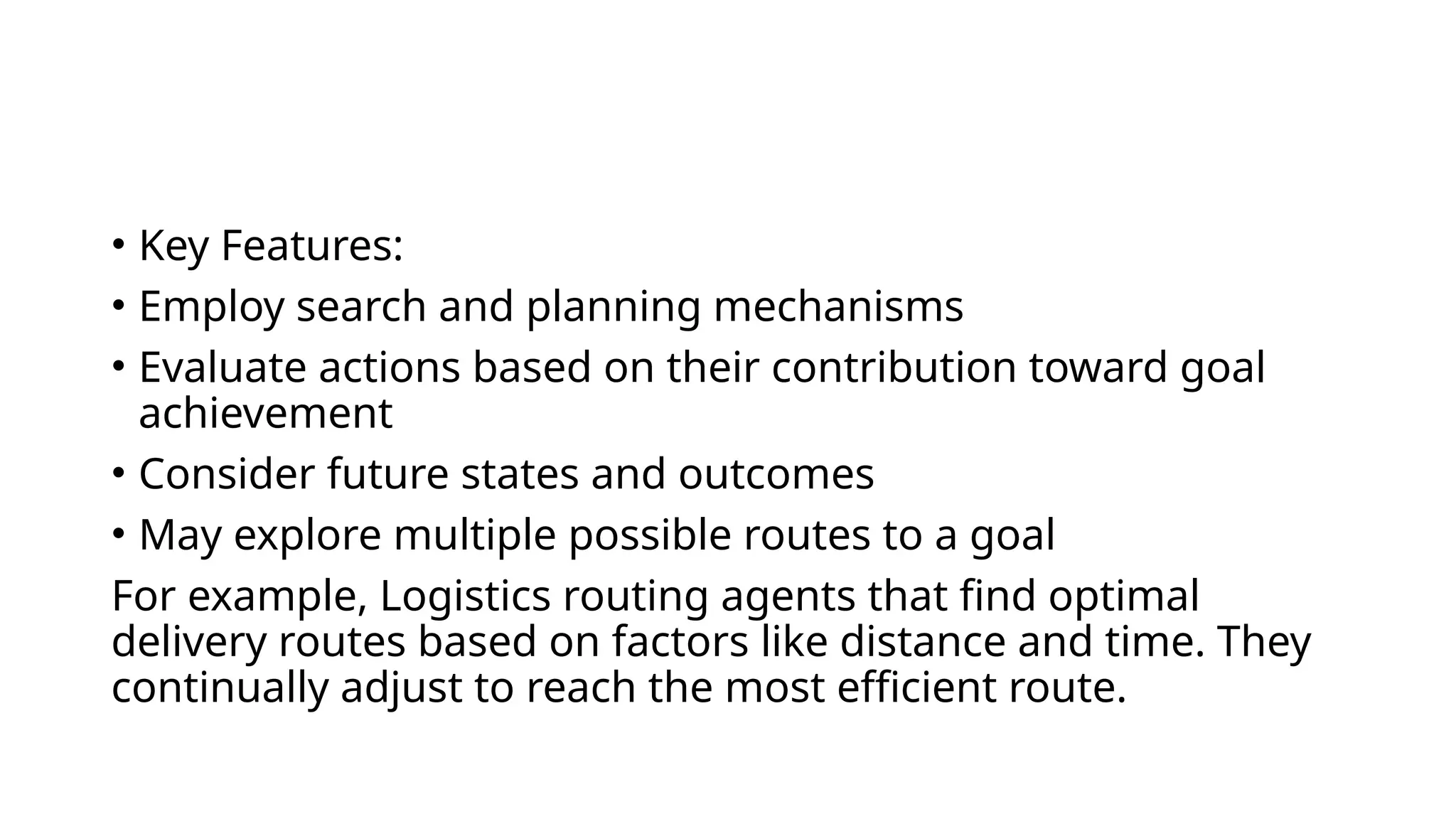 • Key Features:
• Employ search and planning mechanisms
• Evaluate actions based on their contribution toward goal
achievement
• Consider future states and outcomes
• May explore multiple possible routes to a goal
For example, Logistics routing agents that find optimal
delivery routes based on factors like distance and time. They
continually adjust to reach the most efficient route.
 