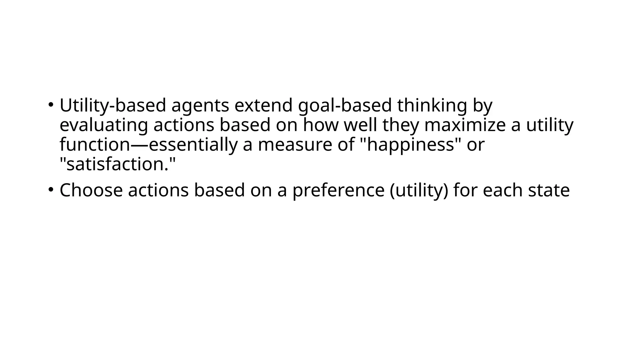 • Utility-based agents extend goal-based thinking by
evaluating actions based on how well they maximize a utility
function—essentially a measure of "happiness" or
"satisfaction."
• Choose actions based on a preference (utility) for each state
 