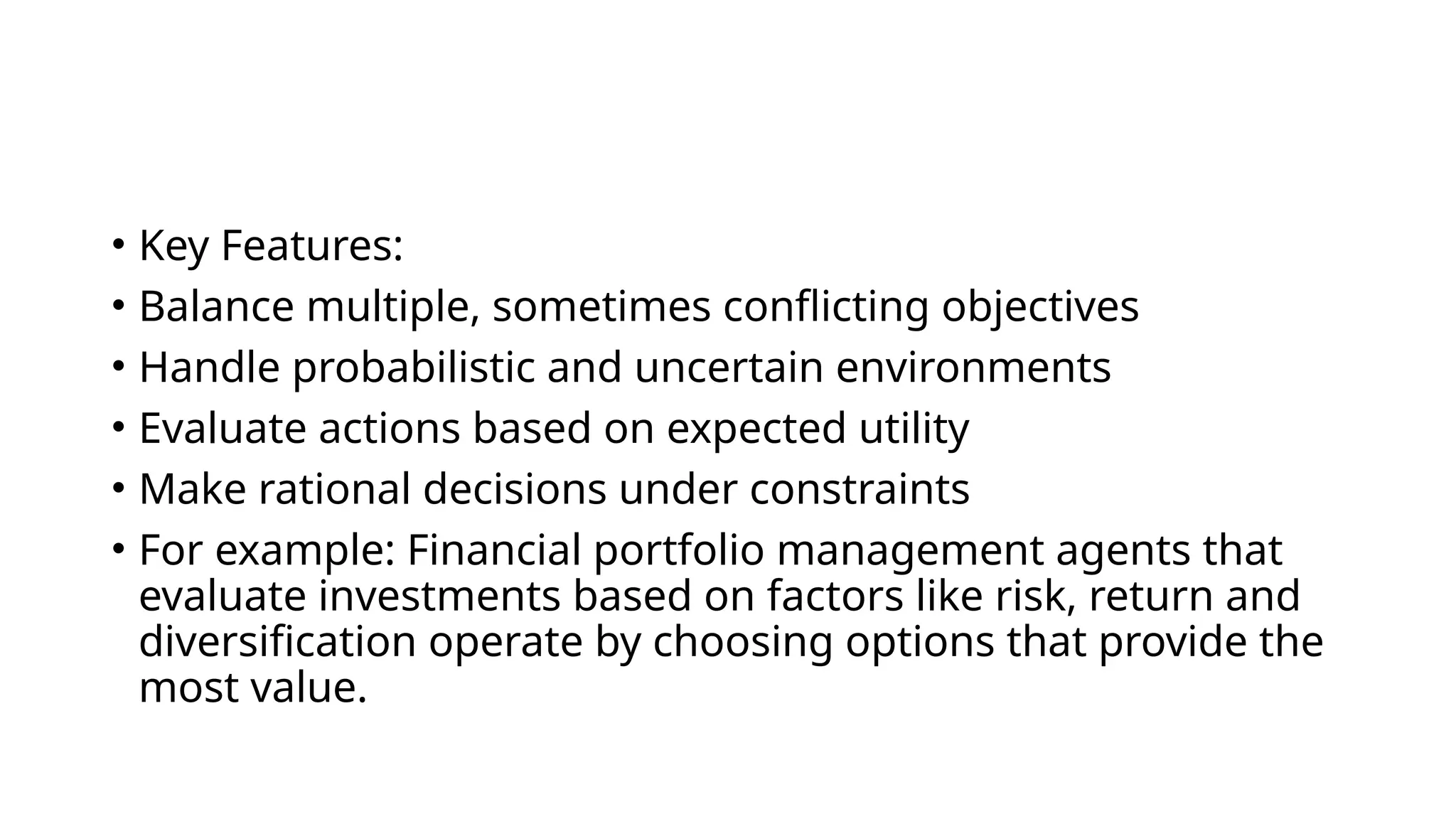 • Key Features:
• Balance multiple, sometimes conflicting objectives
• Handle probabilistic and uncertain environments
• Evaluate actions based on expected utility
• Make rational decisions under constraints
• For example: Financial portfolio management agents that
evaluate investments based on factors like risk, return and
diversification operate by choosing options that provide the
most value.
 