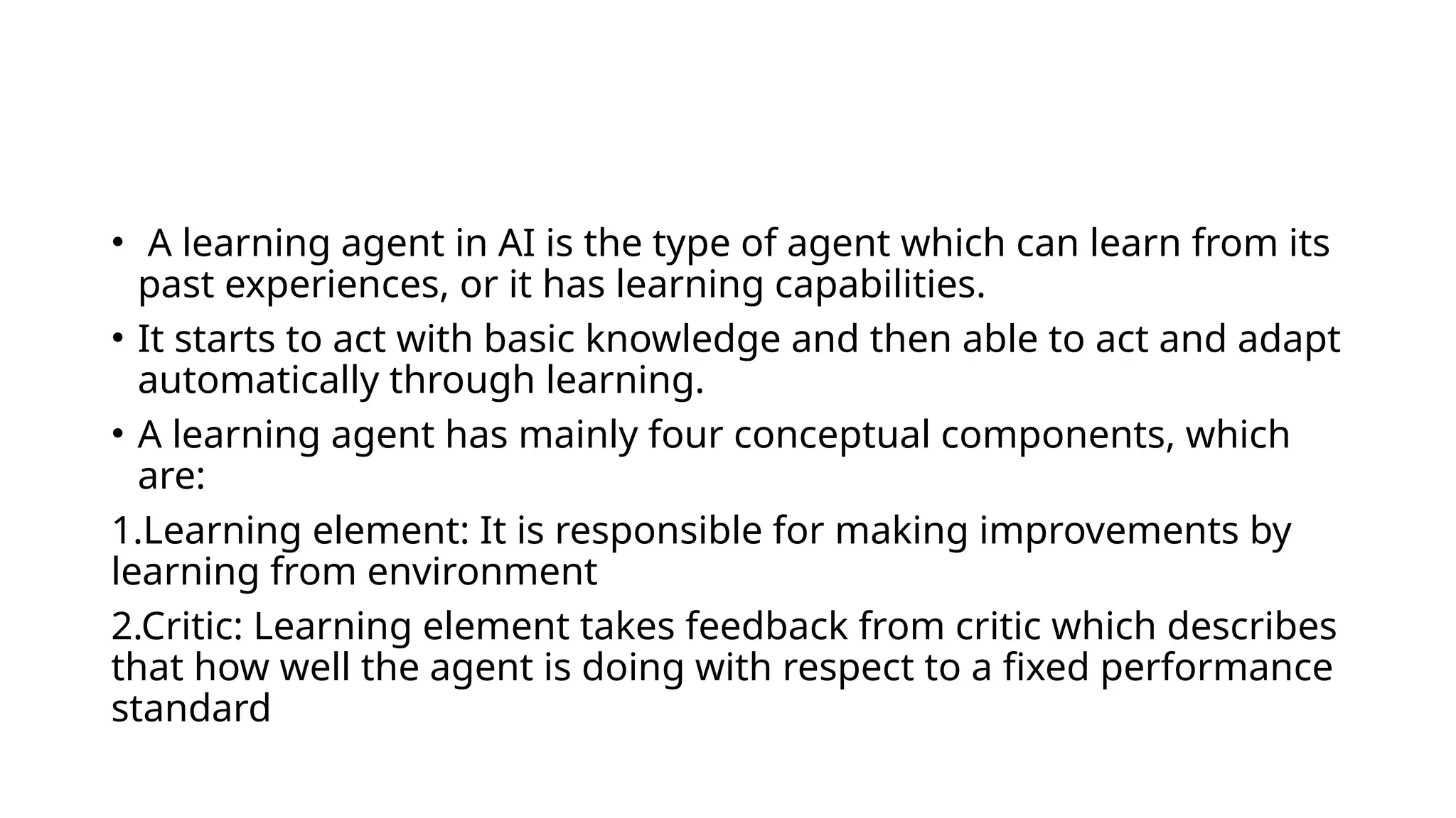 • A learning agent in AI is the type of agent which can learn from its
past experiences, or it has learning capabilities.
• It starts to act with basic knowledge and then able to act and adapt
automatically through learning.
• A learning agent has mainly four conceptual components, which
are:
1.Learning element: It is responsible for making improvements by
learning from environment
2.Critic: Learning element takes feedback from critic which describes
that how well the agent is doing with respect to a fixed performance
standard
 