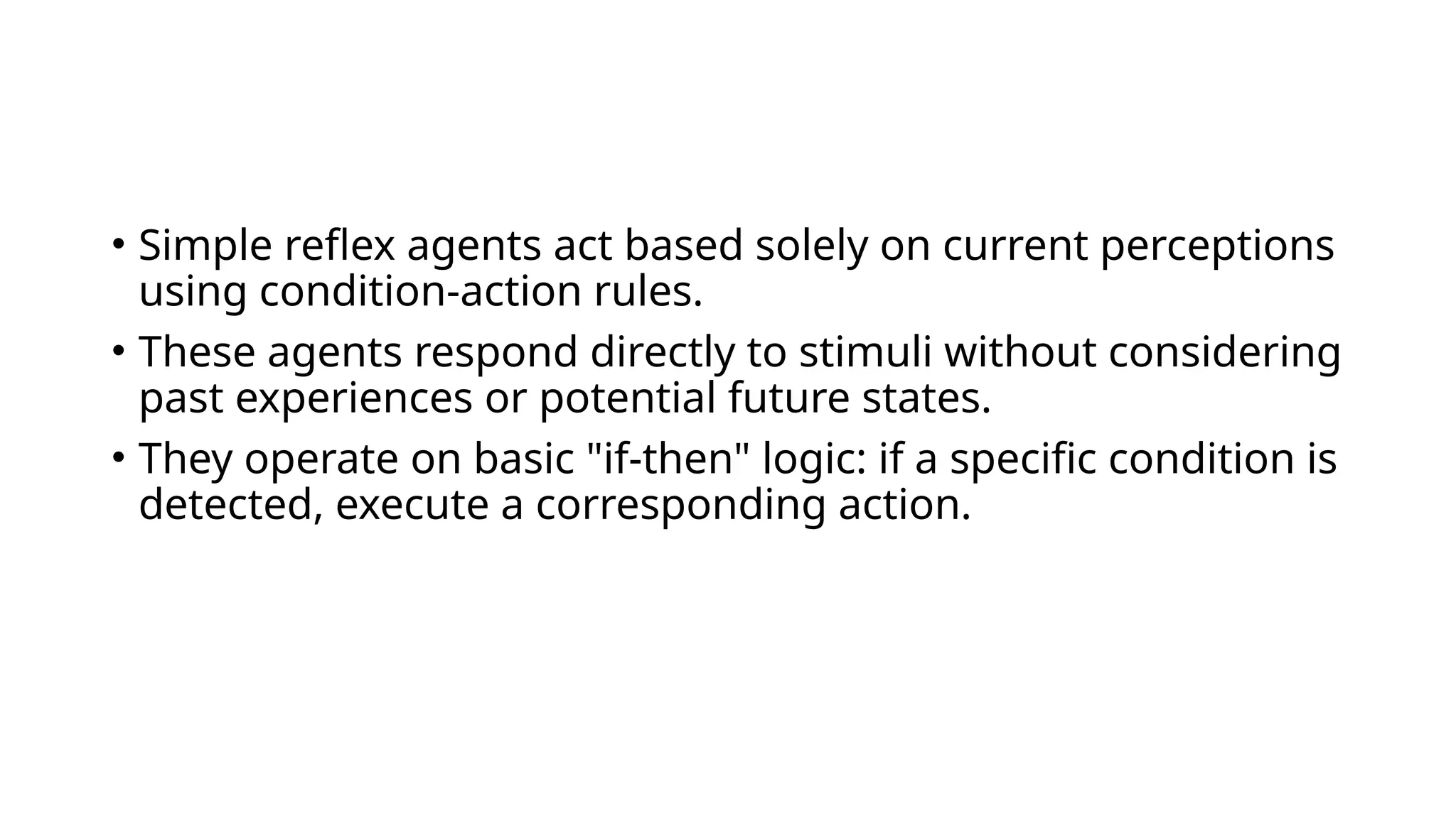 • Simple reflex agents act based solely on current perceptions
using condition-action rules.
• These agents respond directly to stimuli without considering
past experiences or potential future states.
• They operate on basic "if-then" logic: if a specific condition is
detected, execute a corresponding action.
 