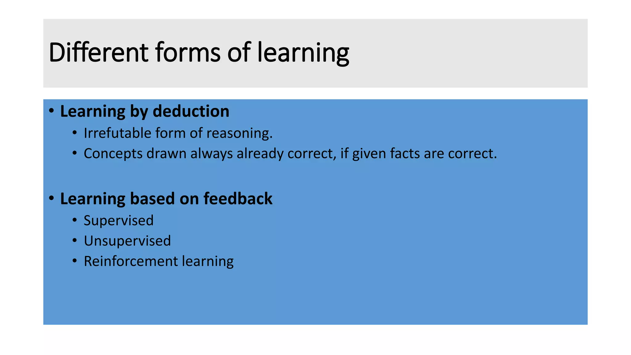 Different forms of learning
• Learning by deduction
• Irrefutable form of reasoning.
• Concepts drawn always already correct, if given facts are correct.
• Learning based on feedback
• Supervised
• Unsupervised
• Reinforcement learning
 