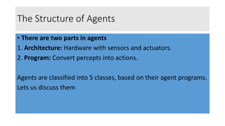 The Structure of Agents
• There are two parts in agents
1. Architecture: Hardware with sensors and actuators.
2. Program: Convert percepts into actions.
Agents are classified into 5 classes, based on their agent programs.
Lets us discuss them
 