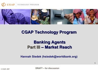 1
DRAFT – for discussion
1
© CGAP, 2007
CGAP Technology ProgramCGAP Technology Program
Banking AgentsBanking Agents
Part IIIPart III –– Market ReachMarket Reach
Hannah Siedek (hsiedek@worldbank.org)
 