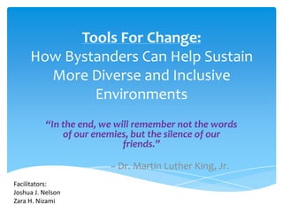 Tools For Change:
     How Bystanders Can Help Sustain
       More Diverse and Inclusive
             Environments
          “In the end, we will remember not the words
              of our enemies, but the silence of our
                            friends.”

                        – Dr. Martin Luther King, Jr.
Facilitators:
Joshua J. Nelson
Zara H. Nizami
 