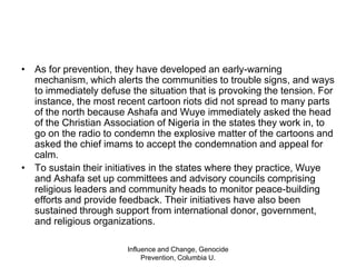 Influence and Change, Genocide Prevention, Columbia U.ResultsTheir other early-warning techniques include “deprogramming” of violent youth through Christian and Islamic instruction, which teaches forgiveness and nonviolence. They also help communities identify and use traditionally accepted peace-building methods that may have been forgotten or abandoned.To ensure that their ideas are passed on to the next generation, they have set up peace clubs in pre-school, primary, secondary, and tertiary institutions. Each child who goes through the training is encouraged to plant a tree to symbolize their commitment to building, and not destroying, their communities. They have also developed a peace-education curriculum, which is used in schools and by other organizations interested in peace-building, as well as the “Ethical Code for Religious Instructions in Schools.”