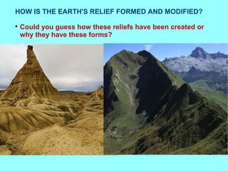 HOW IS THE EARTH'S RELIEF FORMED AND MODIFIED?

Could you guess how these reliefs have been created or
why they have these forms?
 
