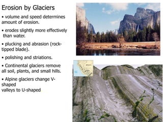 Erosion by Glaciers
• volume and speed determines
amount of erosion.
• erodes slightly more effectively
than water.
• plucking and abrasion (rock-
tipped blade).
• polishing and striations.
• Continental glaciers remove
all soil, plants, and small hills.
• Alpine glaciers change V-
shaped
valleys to U-shaped.
 
