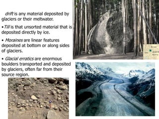 Deposition by Glaciers
• drift is any material deposited by
glaciers or their meltwater.
•Till is that unsorted material that is
deposited directly by ice.
• Moraines are linear features
deposited at bottom or along sides
of glaciers.
• Glacial erratics are enormous
boulders transported and deposited
by glaciers, often far from their
source region.
 