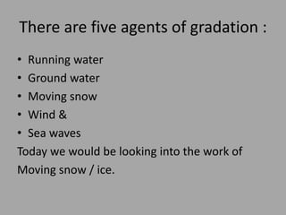 There are five agents of gradation :
• Running water
• Ground water
• Moving snow
• Wind &
• Sea waves
Today we would be looking into the work of
Moving snow / ice.
 