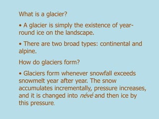 What is a glacier?
• A glacier is simply the existence of year-
round ice on the landscape.
• There are two broad types: continental and
alpine.
How do glaciers form?
• Glaciers form whenever snowfall exceeds
snowmelt year after year. The snow
accumulates incrementally, pressure increases,
and it is changed into névé and then ice by
this pressure.
 