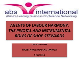 AGENTS OF LABOUR HARMONY:
THE PIVOTAL AND INSTRUMENTAL
ROLES OF SHOP STEWARDS
CHARLES COTTER
PROTEA HOTEL BALALAIKA, SANDTON
9 JULY 2015
 