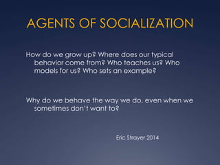 AGENTS OF SOCIALIZATION
How do we grow up? Where does our typical
behavior come from? Who teaches us? Who
models for us? Who sets an example?

Why do we behave the way we do, even when we
sometimes don’t want to?

Eric Strayer 2014

 