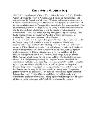 Essay about 1991 Apush Dbq
1991 DBQ In the aftermath of World War I, during the years 1917 1921, President
Wilson advocated the Treaty of Versailles, which called for the principle of self
determination, the formation of a League of Nations, and general amnesty towards
Germany, as the solution for peace. However, his unwillingness to compromise led
to widespread disagreement. The opposition forces in the U.S. senate consisted of the
reservationists, who were willing to ratify the Treaty of Versailleswith amendments,
and the irreconcilables, who refused to join the League of Nationsunder any
circumstances. If President Wilson was only willing to modify the language of the
treaty, ratification may have occurred. President Wilson s unwillingness to
compromise... Show more content on Helpwriting.net ...
H). These views all show the tremendous possibility the Treaty of Versailles had for
ratification if only President Wilson agreed to compromise. Finally, the
irreconcilables were completely closed to the possibility of a League of Nations,
as seen in William Borah s speech in 1918, which harshly criticizes and mocks the
league with hypocritical antitheses like force to destroy force, conflict to prevent
conflict, militarism to destroy militarism, war to prevent war (Doc. A). The
irreconcilable s point of view is also illustrated by an image from the Tribune
Media Services, which shows the U.S. Senate suddenly objecting to the marriage
of the U.S. to foreign entanglement by the League of Nations on the basis of
constitutional rights (Doc. E). According to the senate, the U.S. would be losing the
right to go to war along with collective security if they joined the League of
Nations. The position of European nations, specifically France and Britain, was of
hostility towards Germany for the mass casualties, causing an unwillingness to
pardon them from the guilt clause. The Treaty of Versailles had a great chance of
being ratified if only President Wilson would have been able to make small
amendments. The reservationists had a strong argument about the pros of a League
of Nations, but they disagreed with Article 10, which gave the League s
 