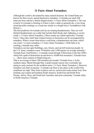 11 Facts About Tornadoes
Although the world is devastated by many natural disasters, the United States are
known for their severe, annual destructive tornadoes. A tornado can reach 300
miles per hour and has a funnel shaped cloud ( 11 Facts About Tornadoes ). The way
to know if a tornado is forming is if there is hail, a dark or greenish sky, a low lying
cloud (possibly rotating), or a loud roar similar to a freight train ( TornadoFacts And
History ).
The best predictors for tornado activity are rotating thunderstorms. They are well
defined thunderstorms on a radar that include flash floods, hail, lightning, or severe
winds. ( 11 Facts About Tornadoes ) These storms are called supercells ( Tornado
Facts ). Once they reach land, tropical storms or hurricanes can be accompanied by
tornadoes. When a warm front meets a cold front, a thunderstorm can form, which
can create 1 or more tornadoes ( 11 Facts About Tornadoes ). With little to no
warning, a tornado may strike.
Tornadoes can tear apart buildings, cars, forests, and can kill numerous people. In
the U.S. alone, tornadoes cause 70 fatalities and 1,500 injuries on average annually (
Tornado Facts And History ). A tornado swept through Yellowstone in the late 1980 s
which left a path of destruction up and down a 10,000 foot mountain ( Tornado Facts
). ... Show more content on Helpwriting.net ...
That is an average of about 100 tornadoes per month ( Tornado Facts ). In the
southern states, March through May is peak tornado season, but is normally late
spring to early summer for the northern states ( 11 Facts About Tornadoes ). However
tornadoes can form at anytime. A tornado can form in any place in the world if the
conditions are right. They form in places such as, eastern and south central Asia, New
Zealand, east central and northern South America, South East and North West
Europe, Africa, West, and North East Australia, and most commonly, Tornado Alley
in North America ( Tornado
 