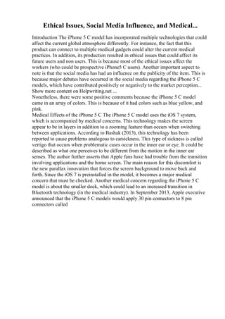 Ethical Issues, Social Media Influence, and Medical...
Introduction The iPhone 5 C model has incorporated multiple technologies that could
affect the current global atmosphere differently. For instance, the fact that this
product can connect to multiple medical gadgets could alter the current medical
practices. In addition, its production resulted in ethical issues that could affect its
future users and non users. This is because most of the ethical issues affect the
workers (who could be prospective iPhone5 C users). Another important aspect to
note is that the social media has had an influence on the publicity of the item. This is
because major debates have occurred in the social media regarding the iPhone 5 C
models, which have contributed positively or negatively to the market perception...
Show more content on Helpwriting.net ...
Nonetheless, there were some positive comments because the iPhone 5 C model
came in an array of colors. This is because of it had colors such as blue yellow, and
pink.
Medical Effects of the iPhone 5 C The iPhone 5 C model uses the iOS 7 system,
which is accompanied by medical concerns. This technology makes the screen
appear to be in layers in addition to a zooming feature than occurs when switching
between applications. According to Bashak (2013), this technology has been
reported to cause problems analogous to carsickness. This type of sickness is called
vertigo that occurs when problematic cases occur in the inner ear or eye. It could be
described as what one perceives to be different from the motion in the inner ear
senses. The author further asserts that Apple fans have had trouble from the transition
involving applications and the home screen. The main reason for this discomfort is
the new parallax innovation that forces the screen background to move back and
forth. Since the iOS 7 is preinstalled in the model, it becomes a major medical
concern that must be checked. Another medical concern regarding the iPhone 5 C
model is about the smaller dock, which could lead to an increased transition in
Bluetooth technology (in the medical industry). In September 2013, Apple executive
announced that the iPhone 5 C models would apply 30 pin connectors to 8 pin
connectors called
 