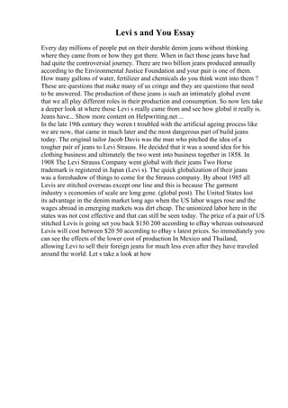 Levi s and You Essay
Every day millions of people put on their durable denim jeans without thinking
where they came from or how they got there. When in fact those jeans have had
had quite the controversial journey. There are two billion jeans produced annually
according to the Environmental Justice Foundation and your pair is one of them.
How many gallons of water, fertilizer and chemicals do you think went into them ?
These are questions that make many of us cringe and they are questions that need
to be answered. The production of these jeans is such an intimately global event
that we all play different roles in their production and consumption. So now lets take
a deeper look at where those Levi s really came from and see how global it really is.
Jeans have... Show more content on Helpwriting.net ...
In the late 19th century they weren t troubled with the artificial ageing process like
we are now, that came in much later and the most dangerous part of build jeans
today. The original tailor Jacob Davis was the man who pitched the idea of a
tougher pair of jeans to Levi Strauss. He decided that it was a sound idea for his
clothing business and ultimately the two went into business together in 1858. In
1908 The Levi Strauss Company went global with their jeans Two Horse
trademark is registered in Japan (Levi s). The quick globalization of their jeans
was a foreshadow of things to come for the Strauss company. By about 1985 all
Levis are stitched overseas except one line and this is because The garment
industry s economies of scale are long gone. (global post). The United States lost
its advantage in the denim market long ago when the US labor wages rose and the
wages abroad in emerging markets was dirt cheap. The unionized labor here in the
states was not cost effective and that can still be seen today. The price of a pair of US
stitched Levis is going set you back $150 200 according to eBay whereas outsourced
Levis will cost between $20 50 according to eBay s latest prices. So immediately you
can see the effects of the lower cost of production In Mexico and Thailand,
allowing Levi to sell their foreign jeans for much less even after they have traveled
around the world. Let s take a look at how
 