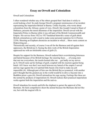 Essay on Orwell and Colonialism
Orwell and Colonialism
I often wondered whether any of the others grasped that I had done it solely to
avoid looking a fool. So ends George Orwell s poignant reminiscence of an incident
representing the imperialist British in Burma. Unlike Soyinka, who wrote about
colonialism from the African s point of view, Orwell, like Joseph Conrad in Heart of
Darkness, presents the moral dilemmas of the imperialist. Orwell served with the
Imperialist Police in Burma while it was still part of the British Commonwealth and
Empire. His service from 1922 to 1927 burdened himwith a sense of guilt about
British colonialism as well a need to make some personal expiation for it (Norton
2259). Shooting an Elephant chronicles an incident in which ... Show more content on
Helpwriting.net ...
Theoretically and secretly, of course I was all for the Burmese and all against their
oppressors, the British (p.3). Seeing the dirty work of the British Imperialists
oppressed me with an intolerable sense of guilt (3).
Despite his support for the Burmese, Orwell endured their overwhelming bitterness
and hatred because of his British heritage: the sneering faces . . . of young men
that met me everywhere, the insults hooted after me . . got badly on my nerves
(p.3). Orwell sums up his feelings of guilt, coupled with his reaction against being
hated: All I knew was that I was stuck between my hatred of the empire I served
and my rage against the evil spirited little beasts who tried to make my job
impossible (4). Although part of him saw the British Raj as tyrannical, with another
part I thought that the greatest joy in the world would be to drive a bayonet into a
Buddhist priest s guts (4). Orwell rationalizes his rage saying, Feelings like these are
the normal by products of imperialism (4). Orwell realizes that tyrannical imperialism
works against both the imperialists and the natives.
Orwell abandons his morals and kills the elephant to garner the approval of the
Burmans. He feels compelled to shoot the animal because the Burmans did not like
me, but with the magical rifle in
 