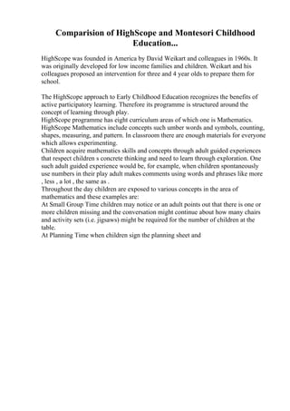 Comparision of HighScope and Montesori Childhood
Education...
HighScope was founded in America by David Weikart and colleagues in 1960s. It
was originally developed for low income families and children. Weikart and his
colleagues proposed an intervention for three and 4 year olds to prepare them for
school.
The HighScope approach to Early Childhood Education recognizes the benefits of
active participatory learning. Therefore its programme is structured around the
concept of learning through play.
HighScope programme has eight curriculum areas of which one is Mathematics.
HighScope Mathematics include concepts such umber words and symbols, counting,
shapes, measuring, and pattern. In classroom there are enough materials for everyone
which allows experimenting.
Children acquire mathematics skills and concepts through adult guided experiences
that respect children s concrete thinking and need to learn through exploration. One
such adult guided experience would be, for example, when children spontaneously
use numbers in their play adult makes comments using words and phrases like more
, less , a lot , the same as .
Throughout the day children are exposed to various concepts in the area of
mathematics and these examples are:
At Small Group Time children may notice or an adult points out that there is one or
more children missing and the conversation might continue about how many chairs
and activity sets (i.e. jigsaws) might be required for the number of children at the
table.
At Planning Time when children sign the planning sheet and
 