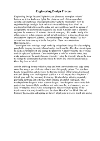 Engineering Design Process
Engineering Design Process Flight decks on planes are a complex series of
buttons, switches, knobs and lights. But pilots use each of these controls to
operate a different piece of equipment and navigate the plane safely. How do
engineers design the flight deck so it works most efficiently for a pilot? Its
questions like that which must be asked and successfully answered for a piece of
equipment to be functional and successful in a plane. Kirschen Seah is a systems
engineer for a commercial avionics electronics company. She works closely with
other engineers in her company, as well as with customers to imagine, design and
evaluate new flight deck controls. Understanding the Design Process You may
wonder how they come up with the design for... Show more content on
Helpwriting.net ...
The designer starts making a rough model by using simple things like clay and ping
pong balls. Keeping the materials and design simple and flexible allows the designer
to easily experiment with and change the prototype. A prototype is the first working
draft of a piece of equipment. Once the designer is satisfied with the shape, they
make a drawing of the controller on a computer. Using the computer allows the team
to change the components shape and move the knobs and switches around easily.
Once they have an initial
concept drawn up for the controller, they can print a three dimensional copy of the
controller using a special device called a stereolithography printer. This lets them
handle the controller and check out the feel and position of the buttons, knobs and
trackball. If they want to change their position it is still easy to do at this phase. If
this all goes well, they are ready for testing. Kirschen helps with the projects by
providing hardware and software, which simulate an aircraft flight deck. This
mockup allows designers to test out new designs. Here designers can evaluate their
projects in a dynamic flight simulation and make sure they work correctly and are
easy for the pilots to use. Once the component has successfully passed on the
requirements it is ready for delivery to the client. How Can You Think Like and
Engineer Engineering and science are largely about using a process to ask and answer
 