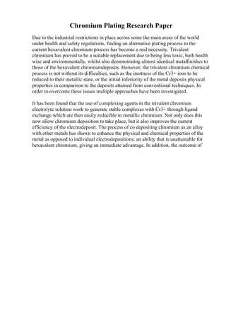 Chromium Plating Research Paper
Due to the industrial restrictions in place across some the main areas of the world
under health and safety regulations, finding an alternative plating process to the
current hexavalent chromium process has become a real necessity. Trivalent
chromium has proved to be a suitable replacement due to being less toxic, both health
wise and environmentally, whilst also demonstrating almost identical metalfinishes to
those of the hexavalent chromiumdeposits. However, the trivalent chromium chemical
process is not without its difficulties, such as the inertness of the Cr3+ ions to be
reduced to their metallic state, or the initial inferiority of the metal deposits physical
properties in comparison to the deposits attained from conventional techniques. In
order to overcome these issues multiple approaches have been investigated.
It has been found that the use of complexing agents in the trivalent chromium
electrolyte solution work to generate stable complexes with Cr3+ through ligand
exchange which are then easily reducible to metallic chromium. Not only does this
now allow chromium deposition to take place, but it also improves the current
efficiency of the electrodeposit. The process of co depositing chromium as an alloy
with other metals has shown to enhance the physical and chemical properties of the
metal as opposed to individual electrodepositions; an ability that is unattainable for
hexavalent chromium, giving an immediate advantage. In addition, the outcome of
 