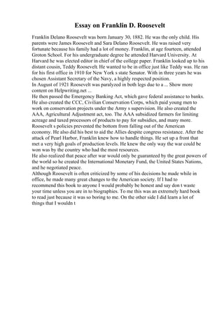 Essay on Franklin D. Roosevelt
Franklin Delano Roosevelt was born January 30, 1882. He was the only child. His
parents were James Roosevelt and Sara Delano Roosevelt. He was raised very
fortunate because his family had a lot of money. Franklin, at age fourteen, attended
Groton School. For his undergraduate degree he attended Harvard University. At
Harvard he was elected editor in chief of the college paper. Franklin looked up to his
distant cousin, Teddy Roosevelt. He wanted to be in office just like Teddy was. He ran
for his first office in 1910 for New York s state Senator. With in three years he was
chosen Assistant Secretary of the Navy, a highly respected position.
In August of 1921 Roosevelt was paralyzed in both legs due to a ... Show more
content on Helpwriting.net ...
He then passed the Emergency Banking Act, which gave federal assistance to banks.
He also created the CCC, Civilian Conservation Corps, which paid young men to
work on conservation projects under the Army s supervision. He also created the
AAA, Agricultural Adjustment act, too. The AAA subsidized farmers for limiting
acreage and taxed processors of products to pay for subsidies, and many more.
Roosevelt s policies prevented the bottom from falling out of the American
economy. He also did his best to aid the Allies despite congress resistance. After the
attack of Pearl Harbor, Franklin knew how to handle things. He set up a front that
met a very high goals of production levels. He knew the only way the war could be
won was by the country who had the most resources.
He also realized that peace after war would only be guaranteed by the great powers of
the world so he created the International Monetary Fund, the United States Nations,
and he negotiated peace.
Although Roosevelt is often criticized by some of his decisions he made while in
office, he made many great changes to the American society. If I had to
recommend this book to anyone I would probably be honest and say don t waste
your time unless you are in to biographies. To me this was an extremely hard book
to read just because it was so boring to me. On the other side I did learn a lot of
things that I wouldn t
 