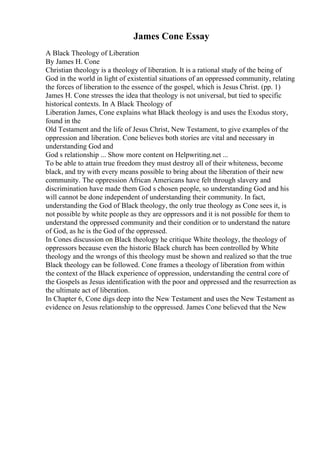 James Cone Essay
A Black Theology of Liberation
By James H. Cone
Christian theology is a theology of liberation. It is a rational study of the being of
God in the world in light of existential situations of an oppressed community, relating
the forces of liberation to the essence of the gospel, which is Jesus Christ. (pp. 1)
James H. Cone stresses the idea that theology is not universal, but tied to specific
historical contexts. In A Black Theology of
Liberation James, Cone explains what Black theology is and uses the Exodus story,
found in the
Old Testament and the life of Jesus Christ, New Testament, to give examples of the
oppression and liberation. Cone believes both stories are vital and necessary in
understanding God and
God s relationship ... Show more content on Helpwriting.net ...
To be able to attain true freedom they must destroy all of their whiteness, become
black, and try with every means possible to bring about the liberation of their new
community. The oppression African Americans have felt through slavery and
discrimination have made them God s chosen people, so understanding God and his
will cannot be done independent of understanding their community. In fact,
understanding the God of Black theology, the only true theology as Cone sees it, is
not possible by white people as they are oppressors and it is not possible for them to
understand the oppressed community and their condition or to understand the nature
of God, as he is the God of the oppressed.
In Cones discussion on Black theology he critique White theology, the theology of
oppressors because even the historic Black church has been controlled by White
theology and the wrongs of this theology must be shown and realized so that the true
Black theology can be followed. Cone frames a theology of liberation from within
the context of the Black experience of oppression, understanding the central core of
the Gospels as Jesus identification with the poor and oppressed and the resurrection as
the ultimate act of liberation.
In Chapter 6, Cone digs deep into the New Testament and uses the New Testament as
evidence on Jesus relationship to the oppressed. James Cone believed that the New
 