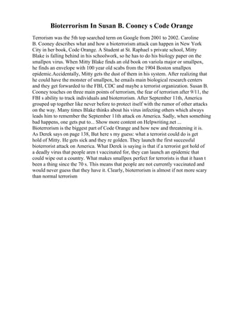 Bioterrorism In Susan B. Cooney s Code Orange
Terrorism was the 5th top searched term on Google from 2001 to 2002. Caroline
B. Cooney describes what and how a bioterrorism attack can happen in New York
City in her book, Code Orange. A Student at St. Raphael s private school, Mitty
Blake is falling behind in his schoolwork, so he has to do his biology paper on the
smallpox virus. When Mitty Blake finds an old book on variola major or smallpox,
he finds an envelope with 100 year old scabs from the 1904 Boston smallpox
epidemic.Accidentally, Mitty gets the dust of them in his system. After realizing that
he could have the monster of smallpox, he emails main biological research centers
and they get forwarded to the FBI, CDC and maybe a terrorist organization. Susan B.
Cooney touches on three main points of terrorism, the fear of terrorism after 9/11, the
FBI s ability to track individuals and bioterrorism. After September 11th, America
grouped up together like never before to protect itself with the rumor of other attacks
on the way. Many times Blake thinks about his virus infecting others which always
leads him to remember the September 11th attack on America. Sadly, when something
bad happens, one gets put to... Show more content on Helpwriting.net ...
Bioterrorism is the biggest part of Code Orange and how new and threatening it is.
As Derek says on page 138, But here s my guess: what a terrorist could do is get
hold of Mitty. He gets sick and they re golden. They launch the first successful
bioterrorist attack on America. What Derek is saying is that if a terrorist got hold of
a deadly virus that people aren t vaccinated for, they can launch an epidemic that
could wipe out a country. What makes smallpox perfect for terrorists is that it hasn t
been a thing since the 70 s. This means that people are not currently vaccinated and
would never guess that they have it. Clearly, bioterrorism is almost if not more scary
than normal terrorism
 