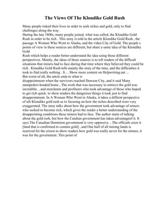 The Views Of The Klondike Gold Rush
Many people risked their lives in order to seek riches and gold, only to find
challenges along the way.
During the late 1800s, many people joined, what was called, the Klondike Gold
Rush in order to be rich . This story is told in the article Klondike Gold Rush , the
passage A Woman Who Went to Alaska, and the video City of Gold. The people s
points of view in these sources are different, but share a same idea of the Klondike
Gold
Rush which helps a reader better understand the idea using those different
perspectives. Mainly, the ideas of these sources is to tell readers of the difficult
situations that miners had to face during that time where they believed they could be
rich . Klondike Gold Rush tells mainly the story of the time, and the difficulties it
took to find really nothing . It ... Show more content on Helpwriting.net ...
But worst of all, the artcle ends to what is
disappointment when the survivors reached Dawson City, and it said Many
stampeders headed home , The work that was necessary to retrieve the gold was
incredible. , and merchents and profiteers who took advantage of those who hoped
to get rich quick. to show readers the dangerous things it took just to find
disappointment. In A Woman Who Went to Alaska, it takes a differnt perspective
of teh Klondike gold rush as to focusing on how the riches described were very
exaggerated. The story talks about how the government took advantage of miners
who seeked to become rich, which gives the reader a better understanding of the
disappointing conditions these miners had to face. The author starts of talking
about the gold rush, but how the Candian government has taken advantageof it. It
says The Canadian Dominion government is very oppresive. , The officials seize it
[land that is confirmed to contain gold] , and One half of all mining lands is
reserved for the crown to show readers how gold was really never for the miners, it
was for the government. This point of
 