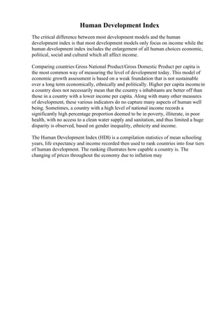 Human Development Index
The critical difference between most development models and the human
development index is that most development models only focus on income while the
human development index includes the enlargement of all human choices economic,
political, social and cultural which all affect income.
Comparing countries Gross National Product/Gross Domestic Product per capita is
the most common way of measuring the level of development today. This model of
economic growth assessment is based on a weak foundation that is not sustainable
over a long term economically, ethnically and politically. Higher per capita incomein
a country does not necessarily mean that the country s inhabitants are better off than
those in a country with a lower income per capita. Along with many other measures
of development, these various indicators do no capture many aspects of human well
being. Sometimes, a country with a high level of national income records a
significantly high percentage proportion deemed to be in poverty, illiterate, in poor
health, with no access to a clean water supply and sanitation, and thus limited a huge
disparity is observed, based on gender inequality, ethnicity and income.
The Human Development Index (HDI) is a compilation statistics of mean schooling
years, life expectancy and income recorded then used to rank countries into four tiers
of human development. The ranking illustrates how capable a country is. The
changing of prices throughout the economy due to inflation may
 