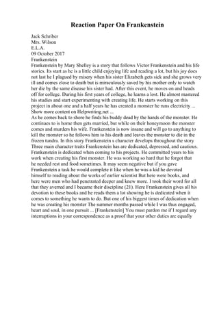 Reaction Paper On Frankenstein
Jack Schriber
Mrs. Wilson
E.L.A.
09 October 2017
Frankenstein
Frankenstein by Mary Shelley is a story that follows Victor Frankenstein and his life
stories. Its start as he is a little child enjoying life and reading a lot, but his joy does
not last he I plagued by misery when his sister Elizabeth gets sick and she grows very
ill and comes close to death but is miraculously saved by his mother only to watch
her die by the same disease his sister had. After this event, he moves on and heads
off for college. During his first years of college, he learns a lost. He almost mastered
his studies and start experimenting with creating life. He starts working on this
project in about one and a half years he has created a monster he runs electricity ...
Show more content on Helpwriting.net ...
As he comes back to shore he finds his buddy dead by the hands of the monster. He
continues to is home then gets married, but while on their honeymoon the monster
comes and murders his wife. Frankenstein is now insane and will go to anything to
kill the monster so he follows him to his death and leaves the monster to die in the
frozen tundra. In this story Frankenstein s character develops throughout the story
Three main character traits Frankenstein has are dedicated, depressed, and cautious.
Frankenstein is dedicated when coming to his projects. He committed years to his
work when creating his first monster. He was working so hard that he forgot that
he needed rest and food sometimes. It may seem negative but if you gave
Frankenstein a task he would complete it like when he was a kid he devoted
himself to reading about the works of earlier scientist But here were books, and
here were men who had penetrated deeper and knew more. I took their word for all
that they averred and I became their discipline (21). Here Frankenstein gives all his
devotion to these books and he reads them a lot showing he is dedicated when it
comes to something he wants to do. But one of his biggest times of dedication when
he was creating his monster The summer months passed while I was thus engaged,
heart and soul, in one pursuit ... [Frankenstein] You must pardon me if I regard any
interruptions in your correspondence as a proof that your other duties are equally
 