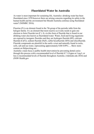 Fluoridated Water In Australia
As water is most important for sustaining life, Australia s drinking water has been
fluoridated since 1970 however there are arising concerns regarding its safety to the
human health and the environment but Should Australia continue using fluoridated
water? (NHMRC 2016).
Fluorine (F) is an element found in the 7th group of the periodic table from the
halogen family. It s an element that most reactive as it only needs to gain one
electron to form Fluoride ion (F ). It s in this form of fluoride that is found in our
drinking water also known as fluoridated water. Water, food and living organisms
are exposed to inorganic fluorides and they are hydrogen fluoride (HF), calcium
fluoride (CaF2), sodium fluoride (NaF), sulfur hexafluoride (SF6) and silicofluoride.
Fluoride compounds are plentiful in the earth s crust and naturally found in rocks,
soils, salt and sea water, representing approximately 0.06 0.09%. ... Show more
content on Helpwriting.net ...
Australia s main focus is public health intervention by preventing dental caries
through this process with a recommended level of fluoride 0.7 1.0 ppm or I mg L or
less is recommended levels of fluoride throughout Australia. (Adelaide.edu 2016) and
(NSW Health.gov
 